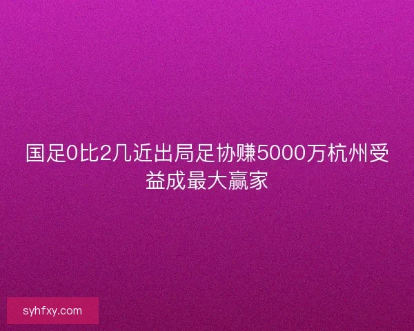 国足0比2几近出局足协赚5000万杭州受益成最大赢家 国足0比2几近出局足协赚5000万杭州受益成最大赢家