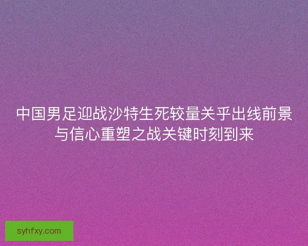 中国男足迎战沙特生死较量关乎出线前景与信心重塑之战关键时刻到来