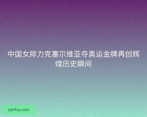 中国女排力克塞尔维亚夺奥运金牌再创辉煌历史瞬间
