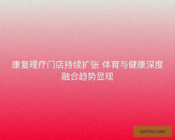 康复理疗门店持续扩张 体育与健康深度融合趋势显现