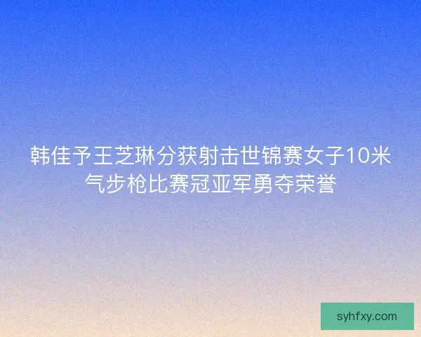 韩佳予王芝琳分获射击世锦赛女子10米气步枪比赛冠亚军勇夺荣誉