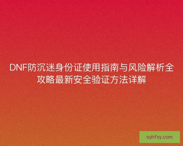 DNF防沉迷身份证使用指南与风险解析全攻略最新安全验证方法详解