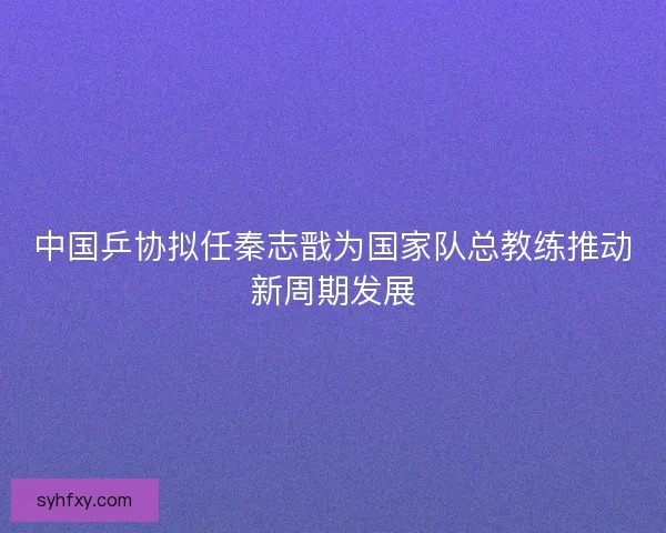 中国乒协拟任秦志戬为国家队总教练推动新周期发展