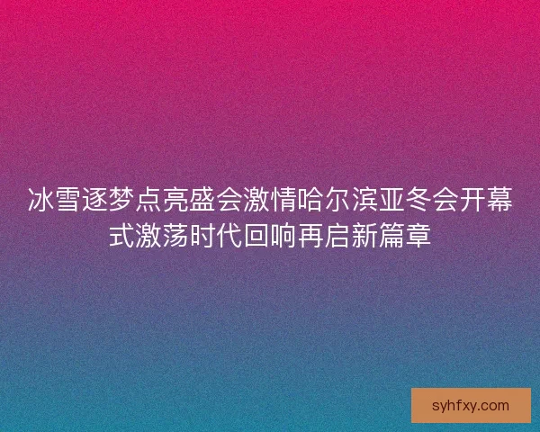 冰雪逐梦点亮盛会激情哈尔滨亚冬会开幕式激荡时代回响再启新篇章