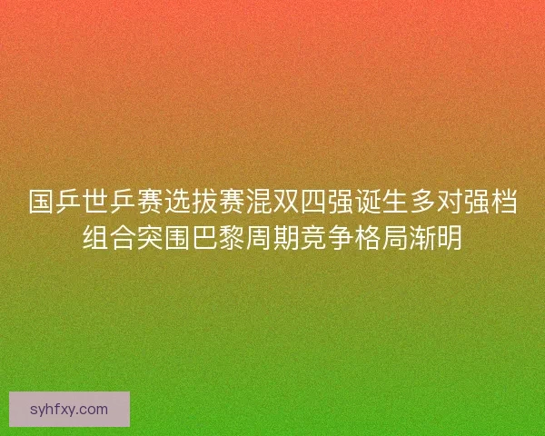 国乒世乒赛选拔赛混双四强诞生多对强档组合突围巴黎周期竞争格局渐明