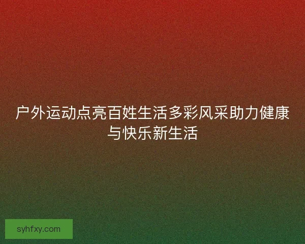 户外运动点亮百姓生活多彩风采助力健康与快乐新生活