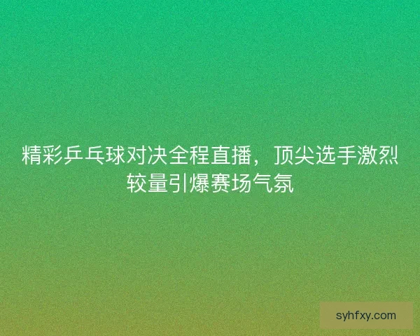 精彩乒乓球对决全程直播，顶尖选手激烈较量引爆赛场气氛