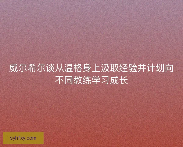 威尔希尔谈从温格身上汲取经验并计划向不同教练学习成长