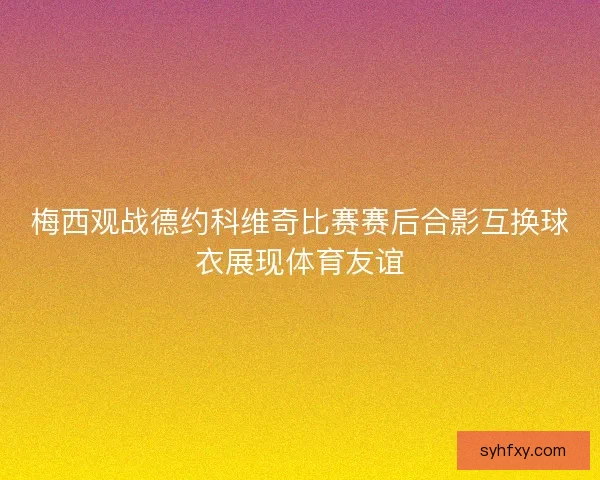 梅西观战德约科维奇比赛赛后合影互换球衣展现体育友谊