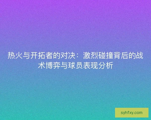 热火与开拓者的对决：激烈碰撞背后的战术博弈与球员表现分析