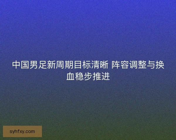 中国男足新周期目标清晰 阵容调整与换血稳步推进