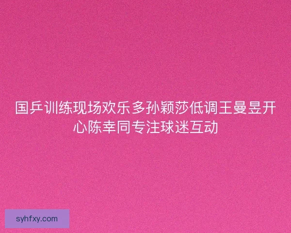 国乒训练现场欢乐多孙颖莎低调王曼昱开心陈幸同专注球迷互动