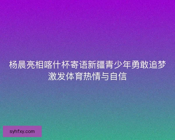 杨晨亮相喀什杯寄语新疆青少年勇敢追梦激发体育热情与自信 杨晨亮相喀什杯寄语新疆青少年勇敢追梦激发体育热情与自信