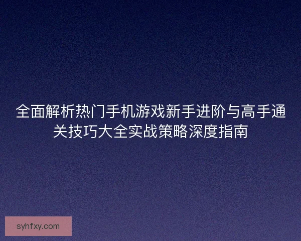 全面解析热门手机游戏新手进阶与高手通关技巧大全实战策略深度指南