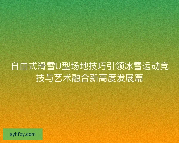 自由式滑雪U型场地技巧引领冰雪运动竞技与艺术融合新高度发展篇