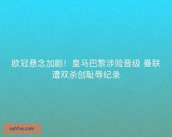 欧冠悬念加剧！皇马巴黎涉险晋级 曼联遭双杀创耻辱纪录